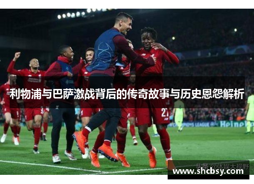 利物浦与巴萨激战背后的传奇故事与历史恩怨解析