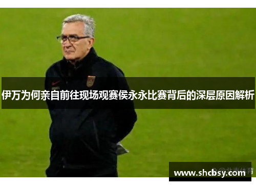 伊万为何亲自前往现场观赛侯永永比赛背后的深层原因解析