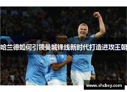 哈兰德如何引领曼城锋线新时代打造进攻王朝