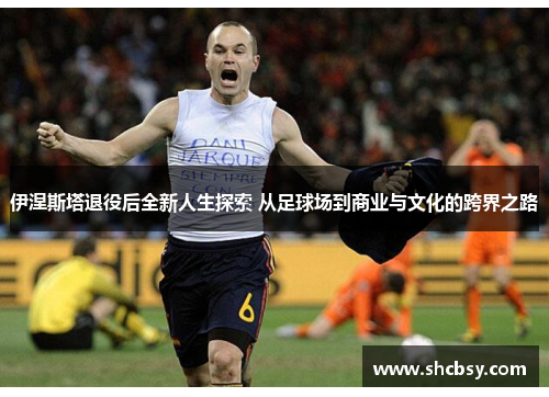 伊涅斯塔退役后全新人生探索 从足球场到商业与文化的跨界之路
