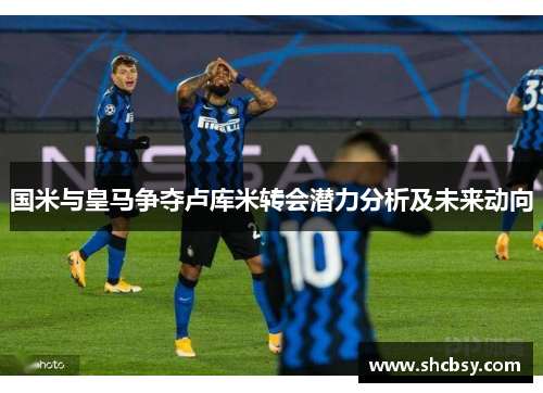 国米与皇马争夺卢库米转会潜力分析及未来动向