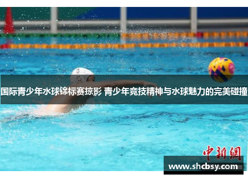 国际青少年水球锦标赛掠影 青少年竞技精神与水球魅力的完美碰撞