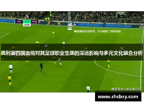奥利塞四国血统对其足球职业生涯的深远影响与多元文化融合分析