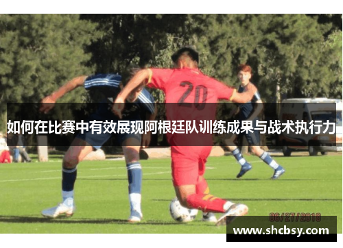 如何在比赛中有效展现阿根廷队训练成果与战术执行力