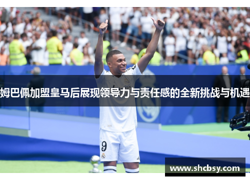 姆巴佩加盟皇马后展现领导力与责任感的全新挑战与机遇