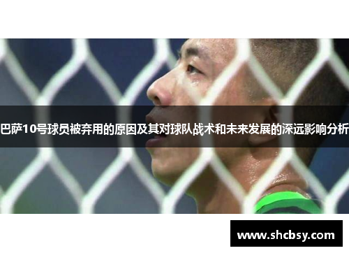 巴萨10号球员被弃用的原因及其对球队战术和未来发展的深远影响分析