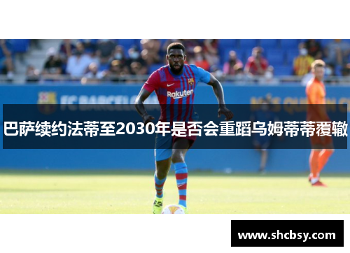 巴萨续约法蒂至2030年是否会重蹈乌姆蒂蒂覆辙